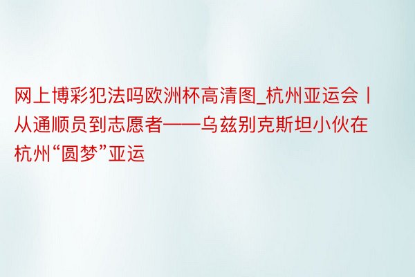 网上博彩犯法吗欧洲杯高清图_杭州亚运会丨从通顺员到志愿者——乌兹别克斯坦小伙在杭州“圆梦”亚运