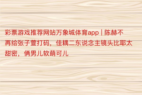 彩票游戏推荐网站万象城体育app | 陈赫不再给张子萱打码，佳耦二东说念主镜头比耶太甜密，俩男儿软萌可儿