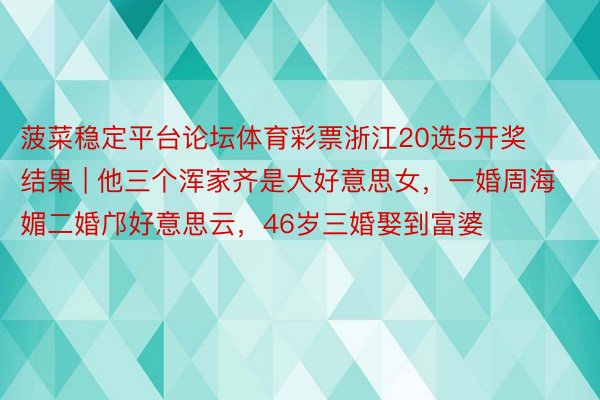 菠菜稳定平台论坛体育彩票浙江20选5开奖结果 | 他三个浑家齐是大好意思女，一婚周海媚二婚邝好意思云，46岁三婚娶到富婆