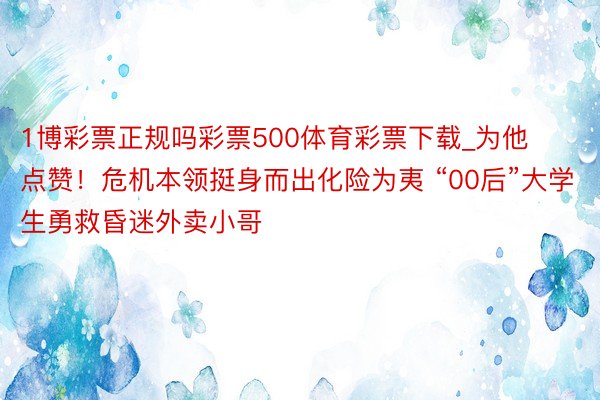 1博彩票正规吗彩票500体育彩票下载_为他点赞!危机本领挺身而出化险为夷 “00后”大学生勇救昏迷外卖小哥