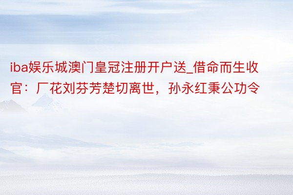 iba娱乐城澳门皇冠注册开户送_借命而生收官:厂花刘芬芳楚切离世,孙永红秉公功令